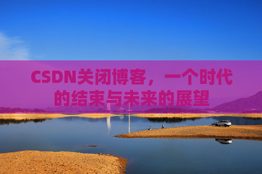 CSDN关闭博客，一个时代的结束与未来的展望
